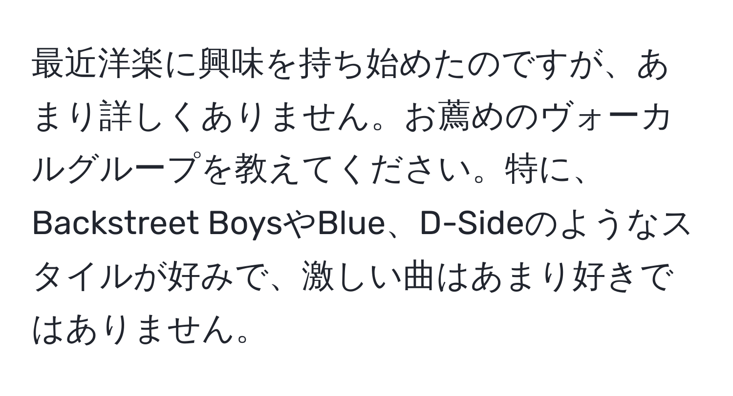 最近洋楽に興味を持ち始めたのですが、あまり詳しくありません。お薦めのヴォーカルグループを教えてください。特に、Backstreet BoysやBlue、D-Sideのようなスタイルが好みで、激しい曲はあまり好きではありません。