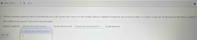 Colon Therse Puver 
2. Andrew is playing a game in which some missions are woth 3 polais and some ae worth 4 points. Andrew completed 15 missions and earned 59 points. How many 3 point and 4 point missions did Andrew complete? 
Choose the correct anver from each drop dows mer. 
Andrew completed - Choose the correct ssuwer --_ 3 point missions and - Choose the corect answer -=_ A peint missions. 
Choose the cosect anver 
Cln All 0