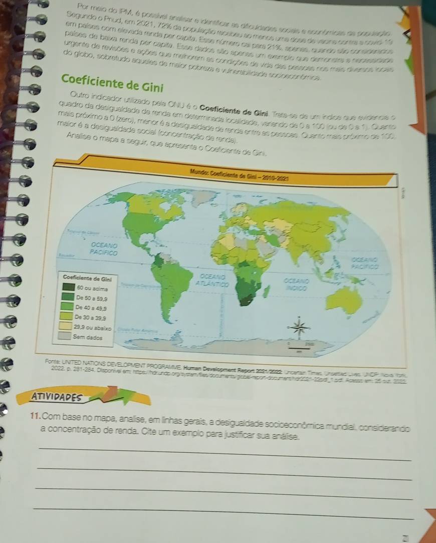 Por meio do IPM, é possível analisar e identíficar as difculdades aociais e econômicais de cosulanão
Segundo o Priud, em 2021, 72% da população recabeu ao manoe uma dose de vacina contre a sovisl 11
em países com elevada renda par capila. Essa númere cal para 21%, apenas, quando eão considesados
países de baixa renda per capita. Esse dados são apenas um exemplo que demonstra e nensssidade
urgente de revisões e ações que melhorem as condições de vida das pessões nos mais divessos loceis
do globo, sobretudo aqueles de maior pobreza e vuinersbilidade socioeconómica
Coeficiente de Gini
Outro indicador utilizado pela ONU é o Coeficiente de Giní. Trata se de um índica que evidenca o
quadro da desigualdade de renda em determinada locaíidada, variando de 0 a 100 (ou de 0 a 1). Quanto
mais próximo a O (zero), menor é a desigualdade de renda entre as pesscas. Quanto mais próximo de 100
maior é a desigualdade social (concentração de renda).
Analise o mapa a seguir, que aprese
Forte: UNITED NATONS DEVELOPMENT PROGRAMVE, Human Development Report 2021/2122. Uncerain Times, Unsetled Lves UNOP: Nove Yor
2022, p. 281-284. Disponível em: httpe:/hdoundp.orglsystemfiles/dodumenty gopal-repon-documershs212n-12pd_1.pd. Acasss em 25 our 2006
ATIVIDADES
11. Com base no mapa, analise, em linhas gerais, a desigualdade socioeconômica mundial, considerandio
a concentração de renda. Cite um exemplo para justificar sua análise.
_
_
_
_
2