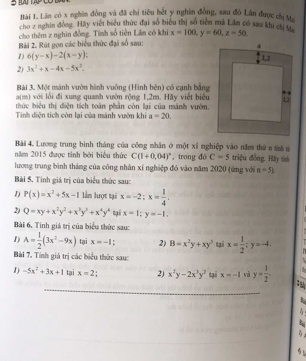 BAT TậP Có BA
Bài 1. Lân có x nghìn đồng và đã chi tiêu hết y nghìn đồng, sau đó Lân được chị Mai
cho z nghin đồng. Hãy viết biểu thức đại số biểu thị số tiền mà Lân có sau khi chị Mai
cho thêm z nghìn đồng. Tính số tiền Lân có khi x=100,y=60,z=50.
Bài 2. Rút gọn các biểu thức đại số sau:
1) 6(y-x)-2(x-y) :
2) 3x^2+x-4x-5x^2.
Bài 3. Một mảnh vườn hình vuông (Hình bên) có cạnh bằng
a(m) với lối đi xung quanh vườn rộng 1,2m. Hãy viết biểu
thức biểu thị diện tích toàn phần còn lại của mảnh vườn.
Tính diện tích còn lại của mảnh vườn khi a=20.
Bài 4. Lương trung bình tháng của công nhân ở một xí nghiệp vào năm thứ n tính từ
năm 2015 được tính bởi biểu thức C(1+0,04)^n , trong đó C=5 triệu đồng. Hãy tính
lương trung bình tháng của công nhân xí nghiệp đó vào năm 2020 (ứng với n=5).
Bài 5. Tính giá trị của biểu thức sau:
1) P(x)=x^2+5x-1 lần lượt tại x=-2;x= 1/4 .
2) Q=xy+x^2y^2+x^3y^3+x^4y^4 tại x=1;y=-1.
Bài 6. Tính giá trị của biểu thức sau:
1) A= 1/2 (3x^2-9x) tại x=-1; 2) B=x^2y+xy^3 tại x= 1/2 ;y=-4. I
Bài 7. Tính giá trị các biểu thức sau:
N
1) -5x^2+3x+1 tại x=2 tại x=-1 và y= 1/2 .
2) x^2y-2x^3y^2
th
Bài
1) :
Bài
lA
4) 