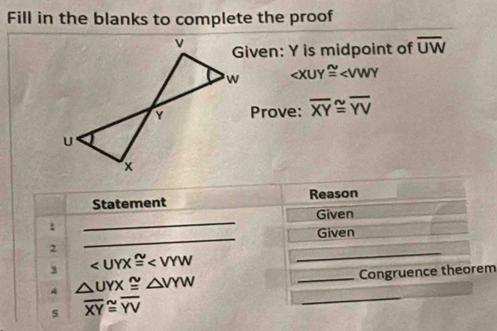 Fill in the blanks to complete the proof 
Given: Y is midpoint of overline UW

Prove: overline XY≌ overline YV
Statement Reason 
_ 
Given 
_ 
. 
Given 
2 
, ∠ UYX≌ ∠ VYW
_ 
4 △ UYX≌ △ VYW
_Congruence theorem 
5 overline XY≌ overline YV
_