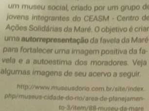 um museu social, criado por um grupo de 
jovens integrantes do CEASM - Centro de 
Ações Solidárias da Maré. O objetivo é criar 
uma autorrepresentação da favela da Maré 
para fortalecer uma imagem positiva da fa- 
vela e a autoestima dos moradores. Veja 
algumas imagens de seu acervo a seguir. 
http://www.museusdorio.com.br/site/index. 
php/museus-cidade-do-rio/area-de-planejamen- 
to-3/item/88-museu-da-mare