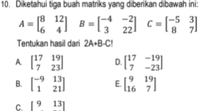 Diketahui tiga buah matriks yang diberikan dibawah ini:
A=beginbmatrix 8&12 6&4endbmatrix B=beginbmatrix -4&-2 3&22endbmatrix C=beginbmatrix -5&3 8&7endbmatrix
Tentukan hasil dari 2A+B-C!
A. beginbmatrix 17&19 7&23endbmatrix D. beginbmatrix 17&-19 7&-23endbmatrix
B. beginbmatrix -9&13 1&21endbmatrix E. beginbmatrix 9&19 16&7endbmatrix
C. [913]