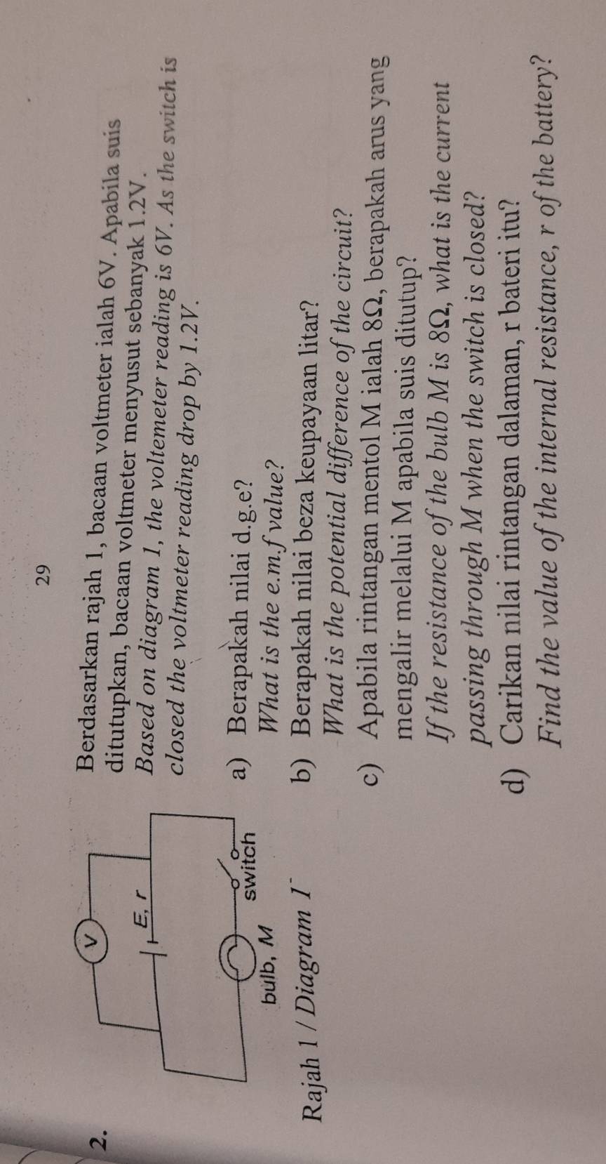 29 
2. 
Berdasarkan rajah 1, bacaan voltmeter ialah 6V. Apabila suis 
ditutupkan, bacaan voltmeter menyusut sebanyak 1.2V. 
Based on diagram 1, the voltemeter reading is 6V. As the switch is 
closed the voltmeter reading drop by 1.2V. 
a) Berapakah nilai d.g. e? 
What is the e. m.f value? 
Rajah 1 / Diagram 1 b) Berapakah nilai beza keupayaan litar? 
What is the potential difference of the circuit? 
c) Apabila rintangan mentol M ialah 8Ω, berapakah arus yang 
mengalir melalui M apabila suis ditutup? 
If the resistance of the bulb M is 8Ω, what is the current 
passing through M when the switch is closed? 
d) Carikan nilai rintangan dalaman, r bateri itu? 
Find the value of the internal resistance, r of the battery?