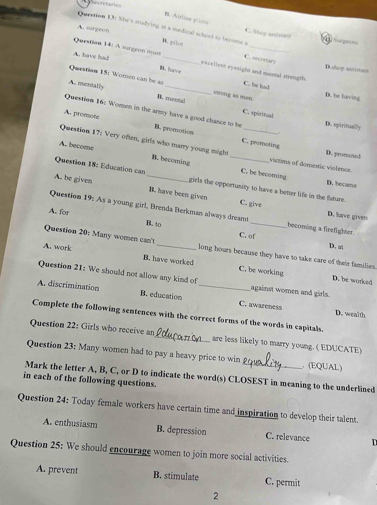 CSecretaries
B. Airline pilots
Question 13: She's studying at a medical school to become a
A. surgeon
C. Shop assistant Surgeons
B. pilot C. secretary
A. have had
Question 14: A surgeon must _excellent eyesight and mental strength.
B. have
D.shop assistant
Question 15: Women can be as _strong as men.
A. mentally
C. be had
D. be having
B. mental
C. spiritual
Question 16: Women in the army have a good chance to be 、
A. promote B. promotion
D. spiritually
Question 17: Very often, girls who marry young might_
A. become
_C. promoting D. promoted
B. becoming
victims of domestic violence.
C. be becoming D. became
Question 18: Education can girls the opportunity to have a better life in the future.
A. be given _B. have been given C. give
Question 19: As a young girl, Brenda Berkman always dreamt _becoming a firefighter.
D. have given
A. for B. to
C. of
D. at
Question 20: Many women can't long hours because they have to take care of their families.
A. work B. have worked C. be working
Question 21: We should not allow any kind of against women and girls.
D. be worked
A. discrimination B. education _C. awareness
D. wealth
Complete the following sentences with the correct forms of the words in capitals.
Question 22: Girls who receive an_ are less likely to marry young. ( EDUCATE)
Question 23: Many women had to pay a heavy price to win . (EQUAL)
Mark the letter A, B, C, or D to indicate the word(s) CLOSEST in meaning to the underlined
in each of the following questions.
Question 24: Today female workers have certain time and inspiration to develop their talent.
A. enthusiasm B. depression C. relevance D
Question 25: We should encourage women to join more social activities.
A. prevent B. stimulate
C. permit
2