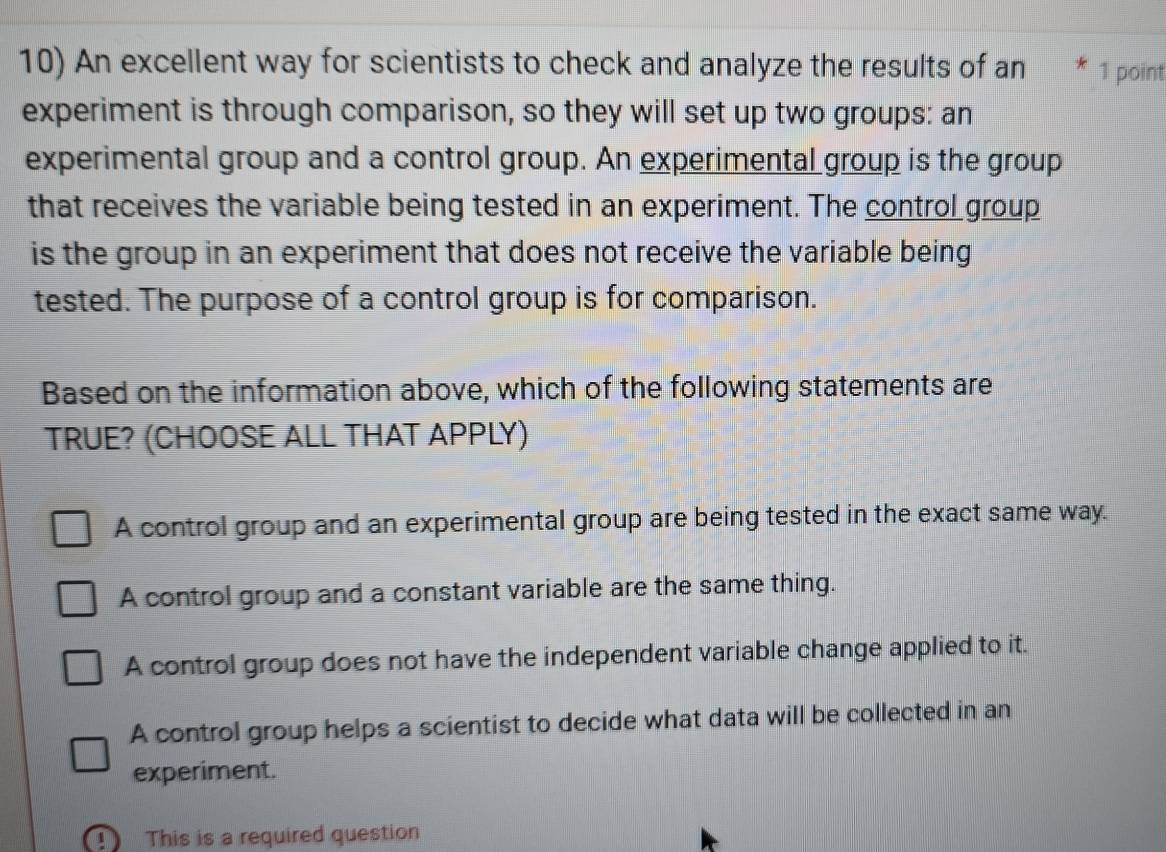 An excellent way for scientists to check and analyze the results of an 1 point
experiment is through comparison, so they will set up two groups: an
experimental group and a control group. An experimental group is the group
that receives the variable being tested in an experiment. The control group
is the group in an experiment that does not receive the variable being
tested. The purpose of a control group is for comparison.
Based on the information above, which of the following statements are
TRUE? (CHOOSE ALL THAT APPLY)
A control group and an experimental group are being tested in the exact same way.
A control group and a constant variable are the same thing.
A control group does not have the independent variable change applied to it.
A control group helps a scientist to decide what data will be collected in an
experiment.
This is a required question