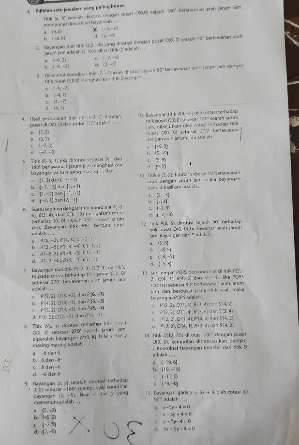 Pilihlah satu jawaban yang paling benar.
1. Titil (a,b) setelah dirotasi dengan pusat O(0,0) sejauh 180° berlawanan arah jarum jam
mempunyai koordinat bayangan ....
a.  b,a (-8,-a)
b. (-a,b) d. (a,-b)
2. Bayangan dari titik Q(2. -6) yang dirotasi dengan pusat O(0,0) sejauh 90° berlawanan arah
jarum jam adalah Q'. Koordinat titik Q' adalah ...
a (-6,2) c. (-2,-6)
b. (-6,-2) d. (2,-6)
3. Diketahui koordinat titik (7,-4) akan dirotasi sejauh 90° berlawanan arah jarum jam dengan
titik pusa O(0,0) menghasilkan titik bayangan ....
a. (-4,-7)
(-4,7)
C (4,-7)
d. (4,7)
4. Hasil perputaran dari titik (-3,7) adalah dengan 10. Bayangan titik V(9,-5) oleh rotasi terhadap
pusat di O(0,0) ) dan sudut 270° titik pusat O(0,0) sebesar 180° searah jarum
a. (7,3) jam, dilanjutkan oleh rotasi terhadap titik
pusat O(0,0) sebesar 270° berlawanan
b. (3,7)
dengan arah jarum jam adalah ....
C (-7,3)
d (-9,5)
d. (-7,-3) b. (5,-9)
5. Titik B(-3,1) jika dirotasi sebesar 90° dan C. (5,9)
180° berlawanan jarum jam menghasilkan c5. (9,5).
bayangan yaitu masing-masing ... dan . ... 11. Tirik K(3,-2) diputar sebesar 90 berlawanan
a. (1,3)dan(-3,-1)
b. (-1,-3) da n(3,-1) arah dengan jarum jam maka bayangan
C. (1,-2) dan (-1,-2) yang dihasilkan adalah....
a. (2,-3)
d. (-2,1) dan (2,-1)
b (2,3)
6. Suatu segitiga dengan titik koordinat A C. (-2,3)
6), B(3,4) ), dan C(1,-3) mengalami rotasi d (-2,-3)
terhadap (0,0) sejauh 180° searah jarum  dirotasi  sejan 90° terhadap
jam. Bayangan titik ABC berturu 1-1un t 12. Titik P(8,5)
adalah .... titik pusa= O(0,0) berlawanan arah jarum
a. A'(6,-2),B'(4,3),C'(-3,1) jam. Bayangan dari P' adalah...
a. (5,8)
b. A'(2,-6),B'(-3,-4),C'(-1,3) b. (-8,5)
C. A'(-6,2),B1-4,-3),C(3,-1)
d. A'(-2,-6),B'(3,-4),C'(1,3) C (-8,-5)
7. Bayangan dari titik P(-2,3),Q(3,3) , dan R(3 d. (-5,8)
6) pada rotasi terhadap titik pusat O(0,0) 13. Segi empat PQRS berkoordinat di titik x 2,
sebesar 270° berlawanan arah jarum jam Q(4,-1),R(4,-3) dan S(2,-4) Jika PQRS
adalah .... cirotasi sebesar 90° berlawanan arah jarum
a. P'(3,2),Q'(3,-3), , dan R(6,-3) jam dan berpusat pada titik asal, maka
b. P(4,2),Q(3,-3) , dàn R(6,-3) bayangan PQRS adalan dan S'(4,2)
C. P'(5,2),Q'(3,-3) , dan R(6,-3) a. P'(2,2),Q'(1,4),R'(3,4)
d. P'(6,2),Q'(3,-3) , dan R'(6,-3) b. P'(2,2),Q'(1,4),R'(3,4) dan ST(2,4)
S'(4,2)
8. Titik W(x,y) dirotasi terhadap titik pusat C P'(2,2),Q'(1,4),R14,3) dan dan S'(4,2)
O(0,0) sebesar 270° searah jarum jam d. P'(2,2),Q'(4,1),R(3,4)
diperoleh bayangan W(6,8) Nilai x dan y 14. Titik D(12,15) dirotas i-90° dengan pusat
masing-masing adalah ... O(0,0), kemudian ditransiasikan dengan
a. -8 dan 6 adalah .... T Koordinat bayangan terakhir dari titik D
b. 6dan-8
a. (-19,6)
C. 8dan-6
b. (19,-18)
d. -6 dan 8
9. Bayangan (x, y) setelah dirotasi terhadap C. (-11,6)
` (0,0) sebes x-180° mempunyai koordinat d. (19,-6) oleh rotasi [O,
bayangan (2,-5). Nilai x dan y yang 15. Bayangan garis y=5x+4
memenuhi adalah .... 90°| adalah ....
a. (5,-2)
a x-5y-4=0
b. (-5,2).
b x-5y+4=0
C. (-2,5)
C. x+5y-4=0
d. (2,-5)
d. 5x+5y-4=0