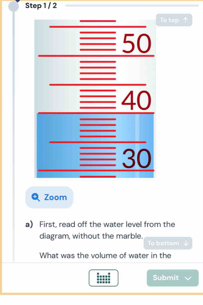 To top ↑ 
Zoom 
a) First, read off the water level from the 
diagram, without the marble. 
To bottom 
What was the volume of water in the 
Submit