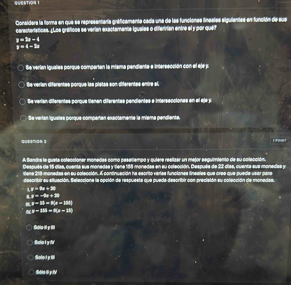 Considera la forma en que se representaría gráficamente cada una de las funciones lineales siguientes en función de sus
características. ¿Los gráficos se verían exactamente iguales o diferirían entre sí y por qué?
y=2x-4
y=4-2x
Se verían iguales porque comparten la misma pendiente e intersección con el eje y
Se verían diferentes porque las pistas son diferentes entre sí.
Se verían diferentes porque tienen diferentes pendientes e intersecciones en el eje y
Se verían iguales porque comparten exactamente la misma pendiente.
QUESTION 2 1 POINT
A Sandra le gusta coleccionar monedas como pasatiempo y quiere realizar un mejor seguimiento de su colección.
Después de 15 días, cuenta sus monedas y tiene 155 monedas en su colección. Después de 22 días, cuenta sus monedas y
tiene 218 monedas en su colección. A continuación ha escrito varias funciones lineales que cree que puede usar para
describir su situación. Seleccione la opción de respuesta que pueda describir con precisión su colección de monedas.
1,y=9x+20
IL y=-9x+20
III. y-15=9(x-155)
I y-155=9(x-15)
Sólo II y III
Solo I y IV
Solo I y III
Sólo II y IV
