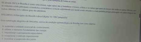 as t uvidava de todas as coísa 
03. (1 nom 2021) A filosofia é como uma árvore, cujas raízes são a metafísica: o tronco, a física, e os ramos que saem do troses são todas aa sutas cifnres que
se reduzem a três principais: a medicina, a mecânica e a moral, entendendo por reoral a mais elevada e a mais perfeita porque presupõe um saber inlegral das
outras ciências, e é o último grau da sabedória.
DESCARTES. R Princípios da Alosofis Luboa Edições TO. 1997 (adaptado)
Essa construçãão alegórica de Descartes, acerca da condição epistemológica da flosofia, tem como objetivo
A. sustentar a unidade essencial do conhecimento
I1. refutar o elemento fundamental das crenças
C. impulsionar o pensamento especulativo.
D. recepcionar o método experimental.
E. incentivar a suspensão dos juizos