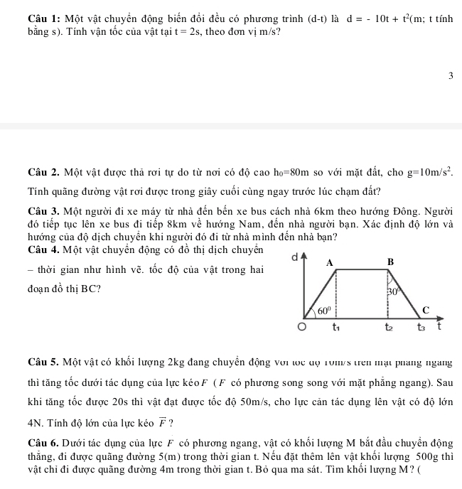 Một vật chuyền động biến đồi đều có phương trình (d-t) là d=-10t+t^2 (m; t tính
bằng s). Tính vận tốc của vật tại t=2s , theo đơn vị m/s?
3
Câu 2. Một vật được thả rơi tự do từ nơi có độ cao h_0=80m so với mặt đất, cho g=10m/s^2.
Tính quãng đường vật rơi được trong giây cuối cùng ngay trước lúc chạm đất?
Câu 3. Một người đi xe máy từ nhà đến bến xe bus cách nhà 6km theo hướng Đông. Người
đó tiếp tục lên xe bus đi tiếp 8km về hướng Nam, đến nhà người bạn. Xác định độ lớn và
hướng của độ dịch chuyền khi người đó đi từ nhà mình đến nhà bạn?
Câu 4. Một vật chuyển động có đồ thị dịch chuyển
- thời gian như hình vẽ. tốc độ của vật trong hai
đoạn đồ thị BC?
Câu 5. Một vật có khối lượng 2kg đang chuyển động với lọc độ T0m/s trên mạt phang ngang
thì tăng tốc dưới tác dụng của lực kéo F (F có phương song song với mặt phẳng ngang). Sau
khi tăng tốc được 20s thì vật đạt được tốc độ 50m/s, cho lực cản tác dụng lên vật có độ lớn
4N. Tính độ lớn của lực kéo vector F ?
Câu 6. Dưới tác dụng của lực F có phương ngang, vật có khối lượng M bắt đầu chuyển động
thẳng, đi được quãng đường 5(m) trong thời gian t. Nếu đặt thêm lên vật khối lượng 500g thì
vật chỉ đi được quãng đường 4m trong thời gian t. Bỏ qua ma sát. Tìm khổi lượng M? (