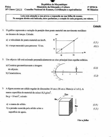 República de Moçambique
Física Ministério da Educação e Cultura 90 Minutos EPOCA
1°
10° Classe /2021 Conselho Nacional de Exames, Certificação e equivalências
Leia com atenção a sua prova e responda na sua folha de exame.
Na margem direita está indicada, entre parênteses, a cotação de cada pergunta, em valores.
Cotação
1. O gráfico representa a variação da posição dum ponto material em movimento rectilíneo
no decurso do tempo. Calcule:
a) a velocidade do ponto material cm km/h.
(1.5)
b) o tempo necessário para percorrer 72 km.
(0,5)
2. Um objecto AB está colocado perpendicularmente ao eixo principal dum espelho esférico.
a) Construa geometricamente a imagem
do objecto.
(2,3)
b) Caracterize-a. (1,2)
3. A figura mostra um sólido regular de dimensões 10cm* 20cm* 30cm(e* 1* h).A
massa específica do material da caixa é 8.5g/cm^3. 
Se g=10m/s^2 *, calcule:
a) a massa do sólido.
(1,0)
b) a pressão exercida pelo sólido sobre a (1,5)
superfície de apoio.
Vire a folha