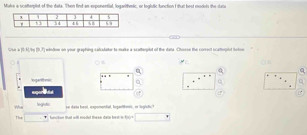 Make a scatterplot of the data. Then find an exponential, logarithmic, or logistic function f that best models the data
Use a [0,6] by [0,7] window on your graphing calculator to make a scatterplot of the data. Choose the correct scatterplot below
B.
C.
D
logarithmic
exponntial B
Wha logistic
se data best, exponential, logarithmic, or logistic?
The function that will model these data best is f(x)=