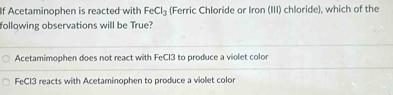 If Acetaminophen is reacted with FeCl_3 (Ferric Chloride or Iron (III) chloride), which of the
following observations will be True?
Acetamimophen does not react with FeCl3 to produce a violet color
FeCl3 reacts with Acetaminophen to produce a violet color