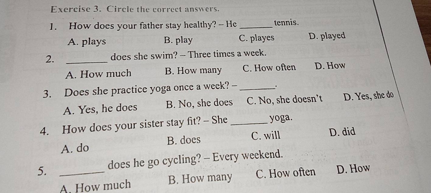 Circle the correct answers.
1. How does your father stay healthy? -- He _tennis.
A. plays B. play C. playes D. played
2. _does she swim? - Three times a week.
A. How much B. How many C. How often D. How
3. Does she practice yoga once a week? -_
.
A. Yes, he does B. No, she does C. No, she doesn’t D. Yes, she do
4. How does your sister stay fit? - She _yoga.
B. does C. will D. did
A. do
does he go cycling? - Every weekend.
5. _D. How
A. How much B. How many C. How often