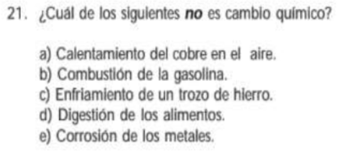 ¿Cuál de los siguientes no es cambio químico?
a) Calentamiento del cobre en el aire.
b) Combustión de la gasolina.
c) Enfriamiento de un trozo de hierro.
d) Digestión de los alimentos.
e) Corrosión de los metales.