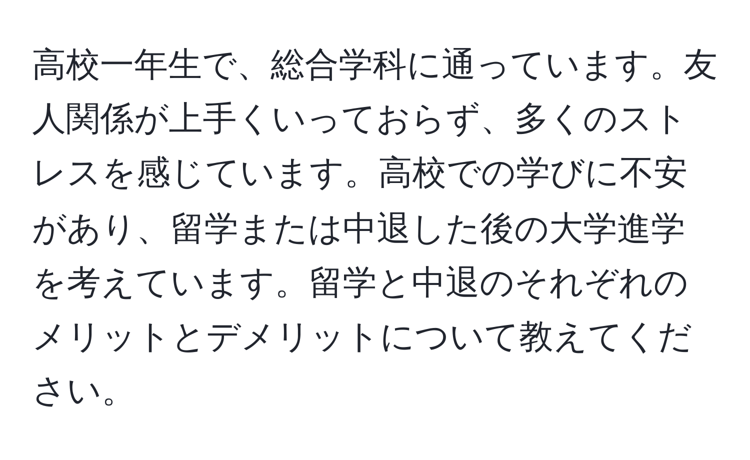 高校一年生で、総合学科に通っています。友人関係が上手くいっておらず、多くのストレスを感じています。高校での学びに不安があり、留学または中退した後の大学進学を考えています。留学と中退のそれぞれのメリットとデメリットについて教えてください。