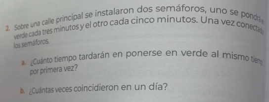 Sobre una calle principal se instalaron dos semáforos, uno se pondrá 
verde cada tres minutos y el otro cada cinco minutos. Una vez conectan 
los semáforos. 
¿Cuánto tiempo tardarán en ponerse en verde al mismo tiemo 
por primera vez? 
b ¿Cuántas veces coincidieron en un día?