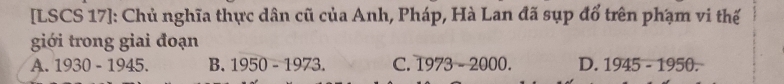 [LSCS 17]: Chủ nghĩa thực dân cũ của Anh, Pháp, Hà Lan đã sụp đổ trên phạm vi thế
giới trong giai đoạn
A. 1930-1945. B. 1950-1973. C. 1973-2000. D. 1945-1950=