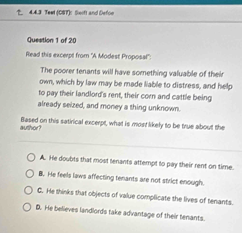 Teet (CST): Swift and Defoe
Question 1 of 20
Read this excerpt from "A Modest Proposal":
The poorer tenants will have something valuable of their
own, which by law may be made liable to distress, and help
to pay their landlord's rent, their corn and cattle being
already seized, and money a thing unknown.
Based on this satirical excerpt, what is most likely to be true about the
author?
A. He doubts that most tenants attempt to pay their rent on time.
B. He feels laws affecting tenants are not strict enough.
C. He thinks that objects of value complicate the lives of tenants.
D. He believes landlords take advantage of their tenants.