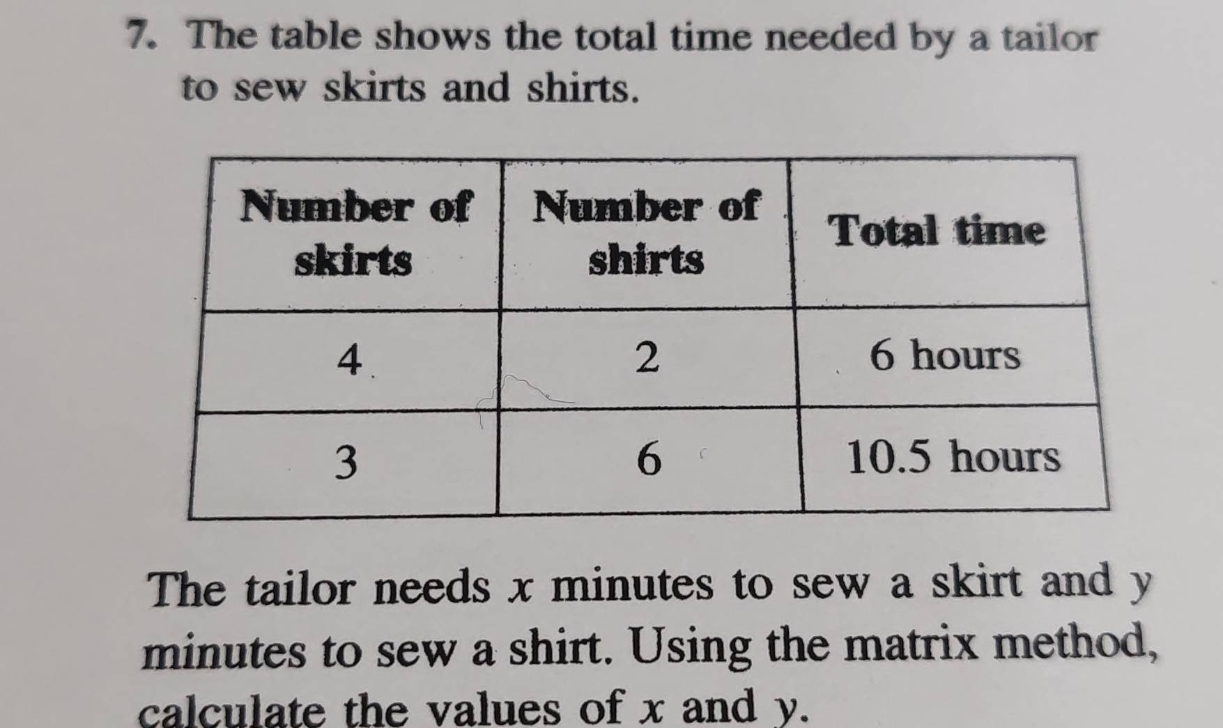 The table shows the total time needed by a tailor 
to sew skirts and shirts. 
The tailor needs x minutes to sew a skirt and y
minutes to sew a shirt. Using the matrix method, 
calculate the values of x and y.