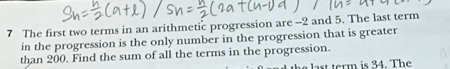 The first two terms in an arithmetic progression are -2 and 5. The last term 
in the progression is the only number in the progression that is greater 
than 200. Find the sum of all the terms in the progression. 
a s term is 34. The