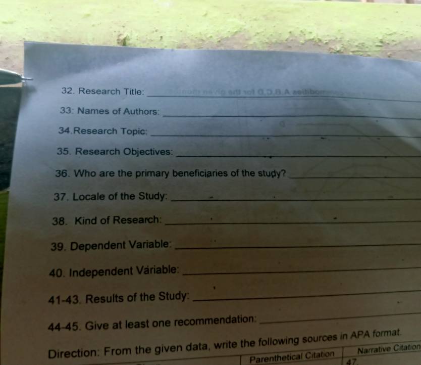 Research Title: n9 v p a l sot 0,D,B.A zeihbom 
_ 
33: Names of Authors: 
34.Research Topic:_ 
35. Research Objectives:_ 
36. Who are the primary beneficiaries of the study?_ 
37. Locale of the Study:_ 
38. Kind of Research:_ 
39. Dependent Variable:_ 
40. Independent Väriable: 
_ 
41-43. Results of the Study: 
_ 
44-45. Give at least one recommendation: 
_ 
Direction: From the given data, write the following sources in APA format. 
Parenthetical Citation Narrative Citation 
47