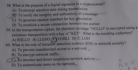 What is the purpose of a digital signature in a cryptosystem?
A) To encrypt sensitive data during transmission
B)To verify the integrity and authenticity of a message
C) To generate random numbers for key generation
D) To establish a secure connection between two parties
59. In the transportation cipher, the plaintext message "HELLO" is encrypted using a
columnar transposition with a key of "KEY''. What is the resulting ciphertext?
A) EHLLO B) LLEHO (C) EOHLI D) E LOH
60. What is the role of intrusion detection systems (IDS) in network security?
A) To prevent unauthorized access to a network
B)To encrypt network traffic
C) To monitor and detect suspicious network activity
D) To authenticate users on the network