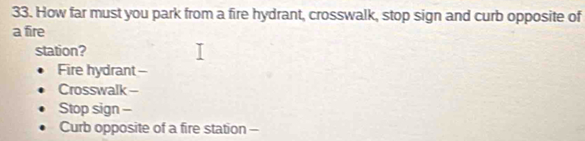 How far must you park from a fire hydrant, crosswalk, stop sign and curb opposite of 
a fire 
station? 
Fire hydrant- 
Crosswalk - 
Stop sign - 
Curb opposite of a fire station -