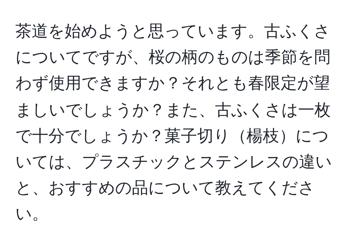 茶道を始めようと思っています。古ふくさについてですが、桜の柄のものは季節を問わず使用できますか？それとも春限定が望ましいでしょうか？また、古ふくさは一枚で十分でしょうか？菓子切り楊枝については、プラスチックとステンレスの違いと、おすすめの品について教えてください。