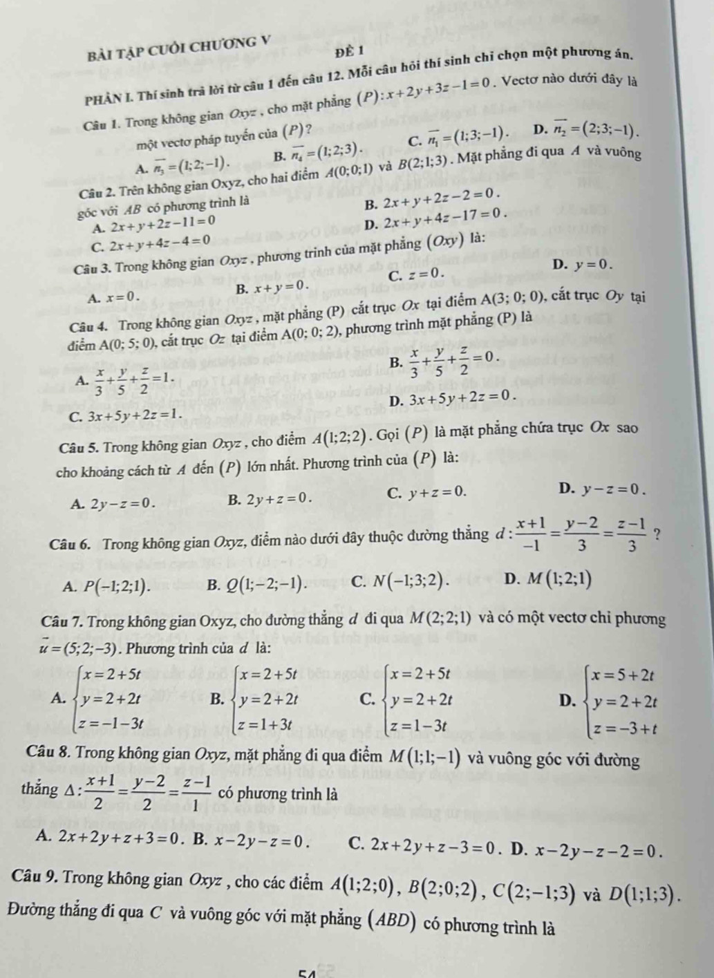 bài tập CUỏi ChươnG V
Đè 1
PHÀN L. Thí sính trà lời từ câu 1 đến câu 12. Mỗi câu hỏi thí sinh chi chọn một phương án.
Câu 1. Trong không gian Oxyz , cho mặt phẳng (P) ):x+2y+3z-1=0. Vectơ nào dưới đây là
một vectơ pháp tuyến của (P)?
D.
A. overline n_3=(1;2;-1). B. overline n_4=(1;2;3). C. overline n_1=(1;3;-1). overline n_2=(2;3;-1).
Câu 2. Trên không gian Oxyz, cho hai điểm A(0;0;1) và B(2;1;3). Mặt phẳng đi qua A và vuông
góc với AB có phương trình là
B. 2x+y+2z-2=0.
A. 2x+y+2z-11=0
D. 2x+y+4z-17=0.
C. 2x+y+4z-4=0
Câu 3. Trong không gian Oxyz , phương trinh của mặt phẳng (Oxy) là:
D.
C. z=0. y=0.
A. x=0.
B. x+y=0.
Câu 4. Trong không gian Oxyz , mặt phẳng (P) cắt trục Ox tại điểm A(3;0;0) , cắt trục Oy tại
điểm A(0;5;0) , cắt trục Oz tại điểm A(0;0;2) , phương trình mặt phẳng (P) là
A.  x/3 + y/5 + z/2 =1.
B.  x/3 + y/5 + z/2 =0.
D. 3x+5y+2z=0.
C. 3x+5y+2z=1.
Câu 5. Trong không gian Oxyz , cho điểm A(1;2;2). Gọi (P) là mặt phẳng chứa trục Ox sao
cho khoảng cách từ A đến (P) lớn nhất. Phương trình của (P) là:
D.
A. 2y-z=0. B. 2y+z=0.
C. y+z=0. y-z=0.
Câu 6. Trong không gian Oxyz, điểm nào dưới đây thuộc đường thắng đ :  (x+1)/-1 = (y-2)/3 = (z-1)/3  ?
A. P(-1;2;1). B. Q(1;-2;-1). C. N(-1;3;2). D. M(1;2;1)
Câu 7. Trong không gian Oxyz, cho đường thẳng đ đi qua M(2;2;1) và có một vectơ chỉ phương
vector u=(5;2;-3). Phương trình của đ là:
A. beginarrayl x=2+5t y=2+2t z=-1-3tendarray. B. beginarrayl x=2+5t y=2+2t z=1+3tendarray. C. beginarrayl x=2+5t y=2+2t z=1-3tendarray. D. beginarrayl x=5+2t y=2+2t z=-3+tendarray.
Câu 8. Trong không gian Oxyz, mặt phẳng đi qua điểm M(1;1;-1) và vuông góc với đường
thắng △:  (x+1)/2 = (y-2)/2 = (z-1)/1  có phương trình là
A. 2x+2y+z+3=0. B. x-2y-z=0. C. 2x+2y+z-3=0. D. x-2y-z-2=0.
Câu 9. Trong không gian Oxyz , cho các điểm A(1;2;0),B(2;0;2),C(2;-1;3) và D(1;1;3).
Đường thẳng đi qua C và vuông góc với mặt phẳng (ABD) có phương trình là
CA