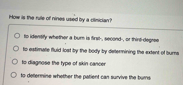 How is the rule of nines used by a clinician?
to identify whether a burn is first-, second-, or third-degree
to estimate fluid lost by the body by determining the extent of burns
to diagnose the type of skin cancer
to determine whether the patient can survive the burns