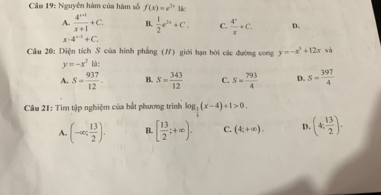 Nguyên hàm của hàm số f(x)=e^(2x) là:
A.  (4^(x+1))/x+1 +C. B.  1/2 e^(2x)+C. C.  4^x/x +C. D.
x· 4^(x-1)+C. 
Câu 20: Diện tích S của hình phẳng (H) giới hạn bởi các đường cong y=-x^3+12x và
y=-x^2 là:
A. S= 937/12 . B. S= 343/12  C. S= 793/4  D. S= 397/4 
Câu 21: Tìm tập nghiệm của bắt phương trình log _ 2/5 (x-4)+1>0.
A. (-∈fty ; 13/2 ). B. [ 13/2 ;+∈fty ). C. (4;+∈fty ). D. (4; 13/2 ).