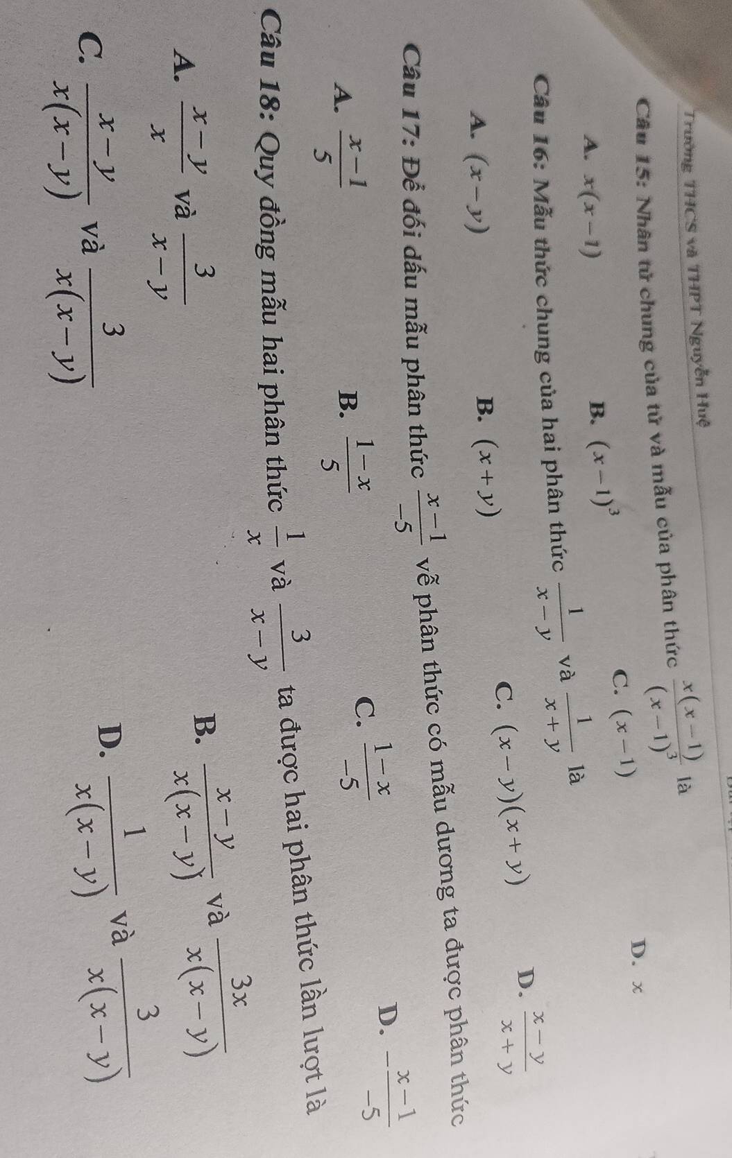 Trường THCS và THPT Nguyễn Huệ
Câu 15: Nhân tử chung của tử và mẫu của phân thức frac x(x-1)(x-1)^3 là
D. x
A. x(x-1)
B. (x-1)^3
C. (x-1)
Câu 16: Mẫu thức chung của hai phân thức  1/x-y  và  1/x+y  là
D.  (x-y)/x+y 
A. (x-y)
B. (x+y)
C. (x-y)(x+y)
Câu 17: Để đối dấu mẫu phân thức  (x-1)/-5  vễ phân thức có mẫu dương ta được phân thức
B.
A.  (x-1)/5   (1-x)/5 
C.  (1-x)/-5 
D. - (x-1)/-5 
Câu 18: Quy đồng mẫu hai phân thức  1/x  và  3/x-y  ta được hai phân thức lần lượt là
A.  (x-y)/x  và  3/x-y 
B.  (x-y)/x(x-y) 
và  3x/x(x-y) 
C.  (x-y)/x(x-y)   3/x(x-y) 
và  3/x(x-y) 
và
D.  1/x(x-y) 