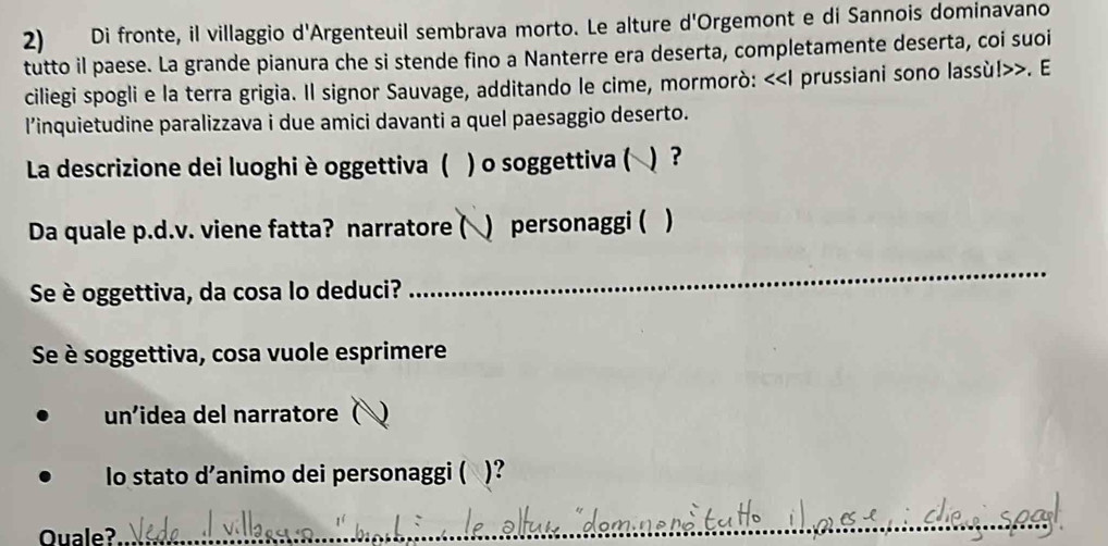 Di fronte, il villaggio d'Argenteuil sembrava morto. Le alture d'Orgemont e di Sannois dominavano 
tutto il paese. La grande pianura che si stende fino a Nanterre era deserta, completamente deserta, coi suoi 
ciliegi spogli e la terra grigia. Il signor Sauvage, additando le cime, mormorò: <<I prussiani sono lassù!>>. E 
l’inquietudine paralizzava i due amici davanti a quel paesaggio deserto. 
La descrizione dei luoghi è oggettiva ( ) o soggettiva ( 
Da quale p.d.v. viene fatta? narratore ( ) personaggi ( ) 
Se è oggettiva, da cosa lo deduci? 
_ 
Se è soggettiva, cosa vuole esprimere 
un'idea del narratore ( J 
lo stato d’animo dei personaggi ( )? 
Ouale?_ 
_ 
_