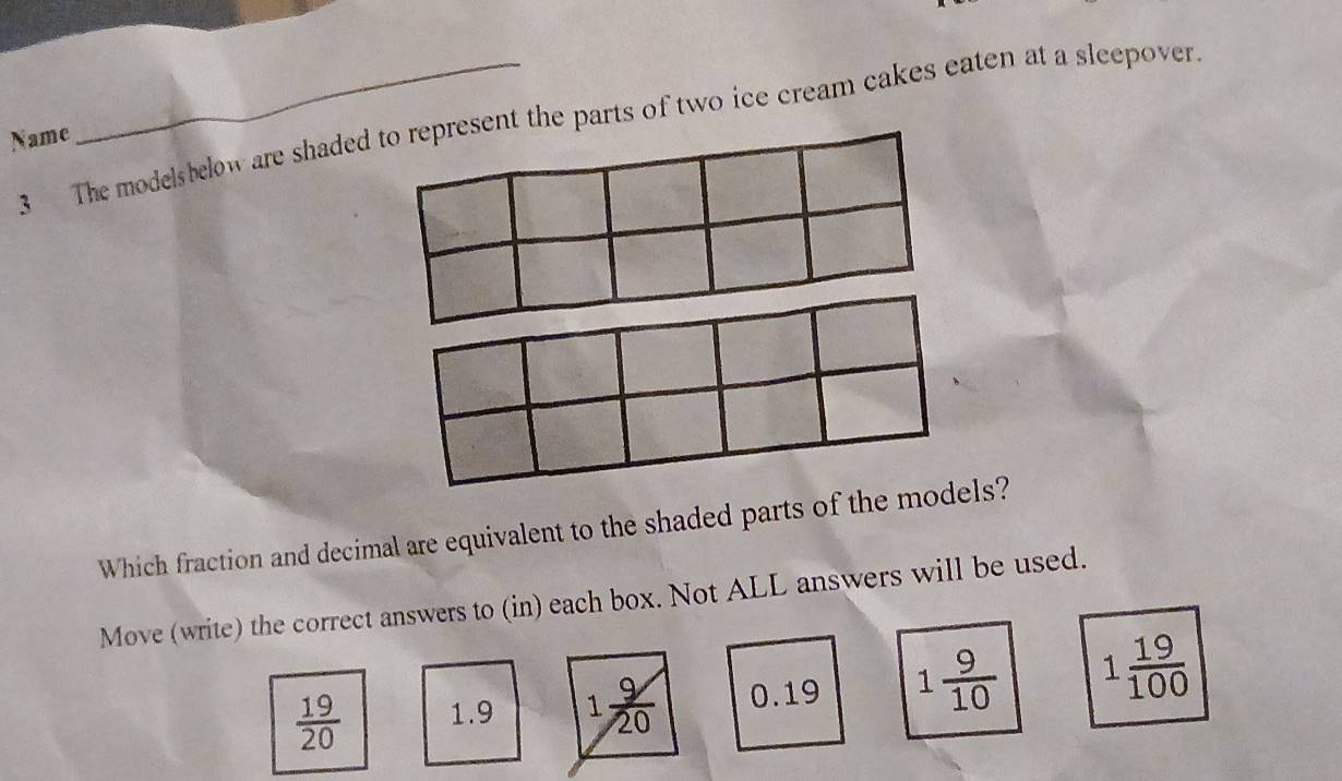 The modelsbelow are shaded to represent the parts of two ice cream cakes eaten at a sleepover
Name
Which fraction and decimal are equivalent to the shaded parts of the models?
Move (write) the correct answers to (in) each box. Not ALL answers will be used.
 19/20  1.9 1 9/20  0.19 1 9/10  1 19/100 