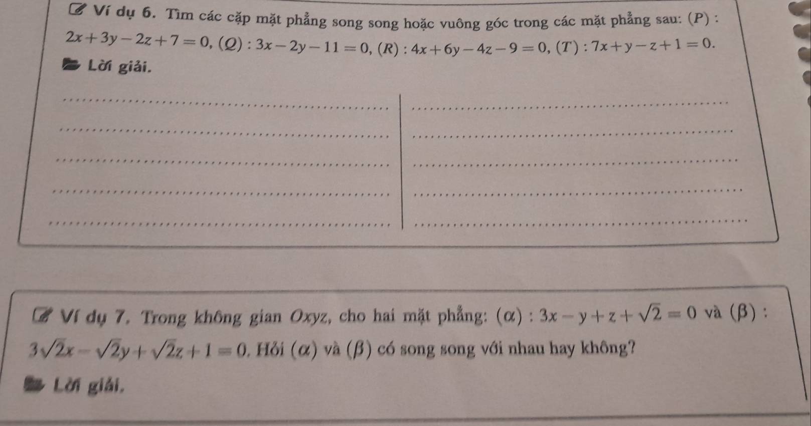 ờ Ví dụ 6. Tìm các cặp mặt phẳng song song hoặc vuông góc trong các mặt phẳng sau: (P) :
2x+3y-2z+7=0, (Q):3x-2y-11=0 , (R) : 4x+6y-4z-9=0 ,(T): 7x+y-z+1=0. 
Lời giải. 
_ 
_ 
_ 
_ 
__ 
_ 
_ 
_ 
_ 
# Ví dụ 7. Trong không gian Oxyz, cho hai mặt phẳng: (α) : 3x-y+z+sqrt(2)=0 và (β):
3sqrt(2)x-sqrt(2)y+sqrt(2)z+1=0. Hỏi (α) và (β) có song song với nhau hay không? 
Lời giải, 
_