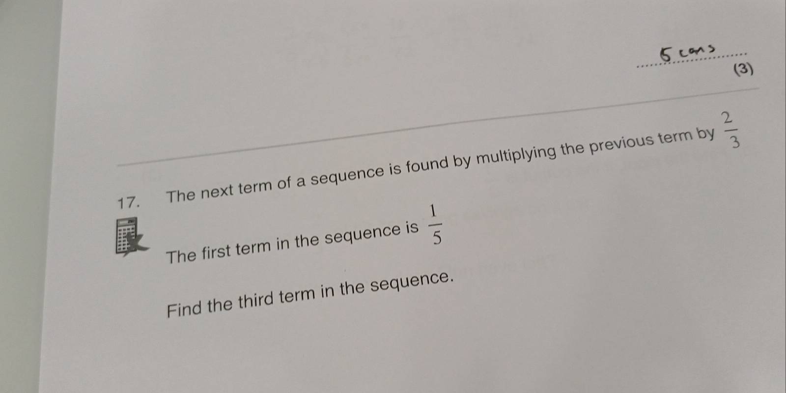 (3) 
_ 
17. The next term of a sequence is found by multiplying the previous term by  2/3 
The first term in the sequence is  1/5 
Find the third term in the sequence.