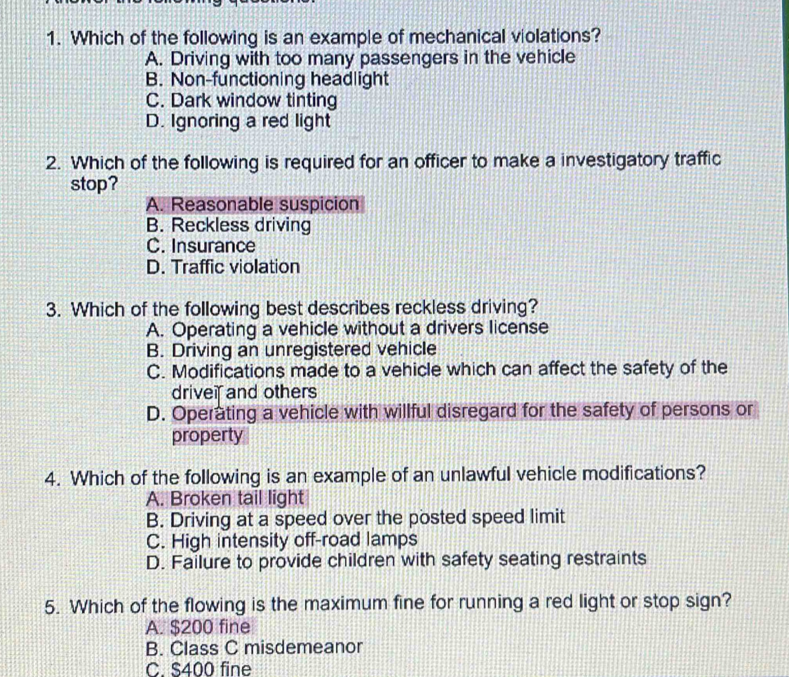 Which of the following is an example of mechanical violations?
A. Driving with too many passengers in the vehicle
B. Non-functioning headlight
C. Dark window tinting
D. Ignoring a red light
2. Which of the following is required for an officer to make a investigatory traffic
stop?
A. Reasonable suspicion
B. Reckless driving
C. Insurance
D. Traffic violation
3. Which of the following best describes reckless driving?
A. Operating a vehicle without a drivers license
B. Driving an unregistered vehicle
C. Modifications made to a vehicle which can affect the safety of the
drivei and others
D. Operating a vehicle with willful disregard for the safety of persons or
property
4. Which of the following is an example of an unlawful vehicle modifications?
A. Broken tail light
B. Driving at a speed over the posted speed limit
C. High intensity off-road lamps
D. Failure to provide children with safety seating restraints
5. Which of the flowing is the maximum fine for running a red light or stop sign?
A. $200 fine
B. Class C misdemeanor
C. S400 fine