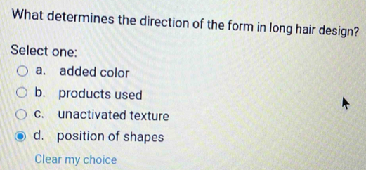 What determines the direction of the form in long hair design?
Select one:
a. added color
b. products used
c. unactivated texture
d. position of shapes
Clear my choice