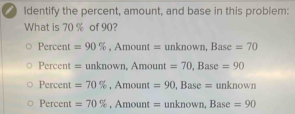 Identify the percent, amount, and base in this problem:
What is 70 % of 90?
Percent =90% , Amount = unknown, Base =70
Percent = unknown, Amount =70, · Base . =90
Percent =70% , Amount =90 , Base = unkno WD
Percent =70% , Amount = unknown, Base =90