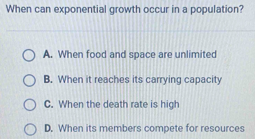 When can exponential growth occur in a population?
A. When food and space are unlimited
B. When it reaches its carrying capacity
C. When the death rate is high
D. When its members compete for resources