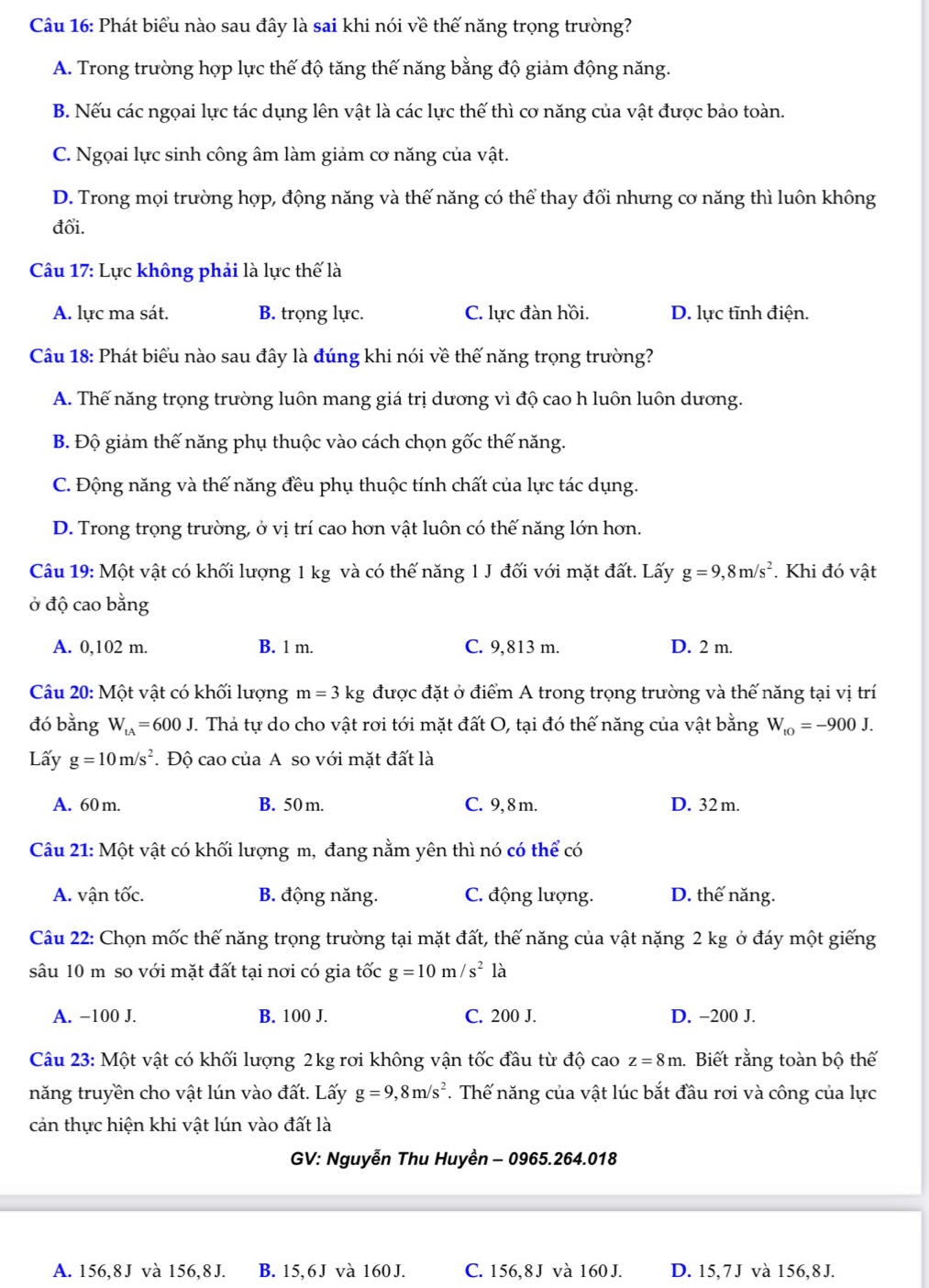 Phát biểu nào sau đây là sai khi nói về thế năng trọng trường?
A. Trong trường hợp lực thế độ tăng thế năng bằng độ giảm động năng.
B. Nếu các ngọai lực tác dụng lên vật là các lực thế thì cơ năng của vật được bảo toàn.
C. Ngọai lực sinh công âm làm giảm cơ năng của vật.
D. Trong mọi trường hợp, động năng và thế năng có thể thay đổi nhưng cơ năng thì luôn không
đổi.
Câu 17: Lực không phải là lực thế là
A. lực ma sát. B. trọng lực. C. lực đàn hồi. D. lực tĩnh điện.
Câu 18: Phát biểu nào sau đây là đúng khi nói về thế năng trọng trường?
A. Thế năng trọng trường luôn mang giá trị dương vì độ cao h luôn luôn dương.
B. Độ giảm thế năng phụ thuộc vào cách chọn gốc thế năng.
C. Động năng và thế năng đều phụ thuộc tính chất của lực tác dụng.
D. Trong trọng trường, ở vị trí cao hơn vật luôn có thế năng lớn hơn.
Câu 19: Một vật có khối lượng 1 kg và có thế năng 1 J đối với mặt đất. Lấy g=9,8m/s^2. Khi đó vật
ở độ cao bằng
A. 0,102 m. B. 1 m. C. 9,813 m. D. 2 m.
Câu 20: Một vật có khối lượng m=3kg được đặt ở điểm A trong trọng trường và thế năng tại vị trí
đó bằng W_tA=600J. Thả tự do cho vật rơi tới mặt đất O, tại đó thế năng của vật bằng W_to=-900J.
Lấy g=10m/s^2. Độ cao của A so với mặt đất là
A. 60 m. B. 50 m. C. 9, 8 m. D. 32 m.
Câu 21: Một vật có khối lượng m, đang nằm yên thì nó có thể có
A. vận tốc. B. động năng. C. động lượng. D. thế năng.
Câu 22: Chọn mốc thế năng trọng trường tại mặt đất, thế năng của vật nặng 2 kg ở đáy một giếng
sâu 10 m so với mặt đất tại nơi có gia tốc g=10m/s^2 là
A. −100 J. B. 100 J. C. 200 J. D. −200 J.
Câu 23: Một vật có khối lượng 2kg rơi không vận tốc đầu từ độ cao z=8m.  Biết rằng toàn bộ thế
năng truyền cho vật lún vào đất. Lấy g=9,8m/s^2. Thế năng của vật lúc bắt đầu rơi và công của lực
cản thực hiện khi vật lún vào đất là
GV: Nguyễn Thu Huyền - 0965.264.018
A. 156,8J và 156,8J. B. 15, 6J và 160 J. C. 156,8 J và 160 J. D. 15,7J và 156,8 J.