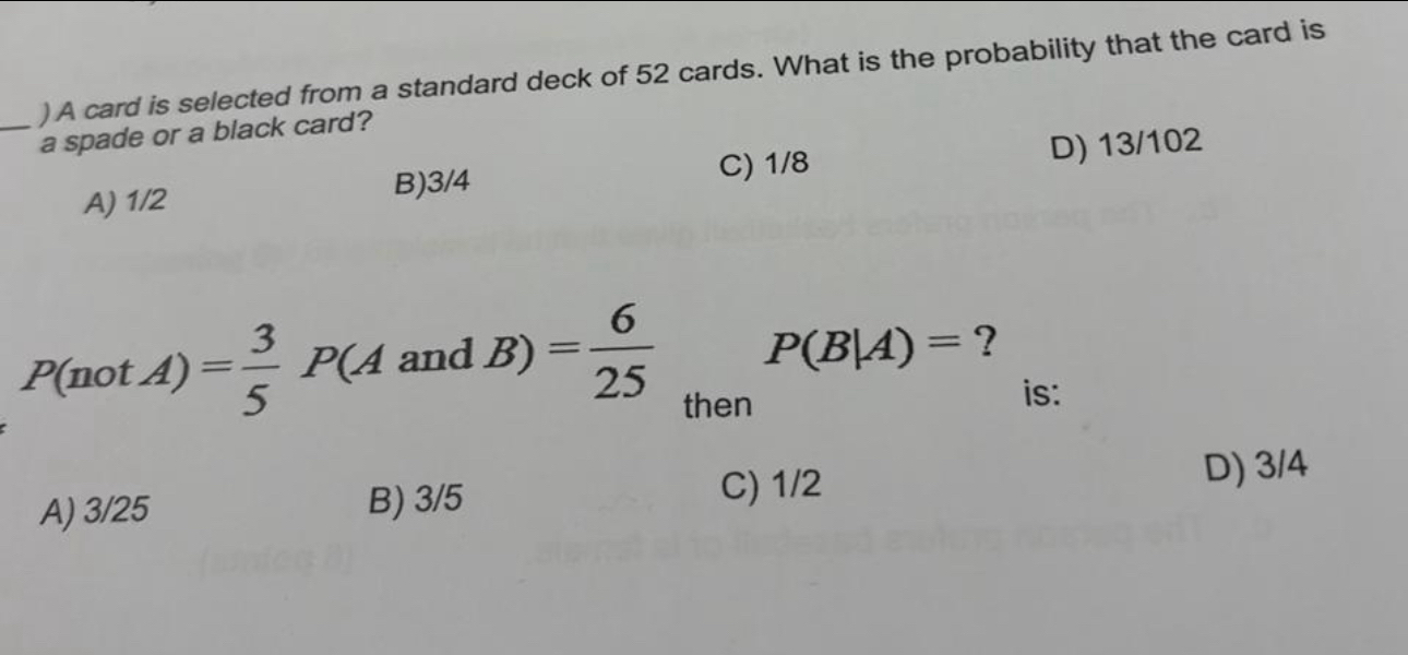 ) A card is selected from a standard deck of 52 cards. What is the probability that the card is
a spade or a black card?
A) 1/2 B) 3/4 C) 1/8 D) 13/102
P(notA)= 3/5 P(Aan a . B) = 6/25  P(B|A)= ?
then
is:
D) 3/4
A) 3/25 B) 3/5
C) 1/2