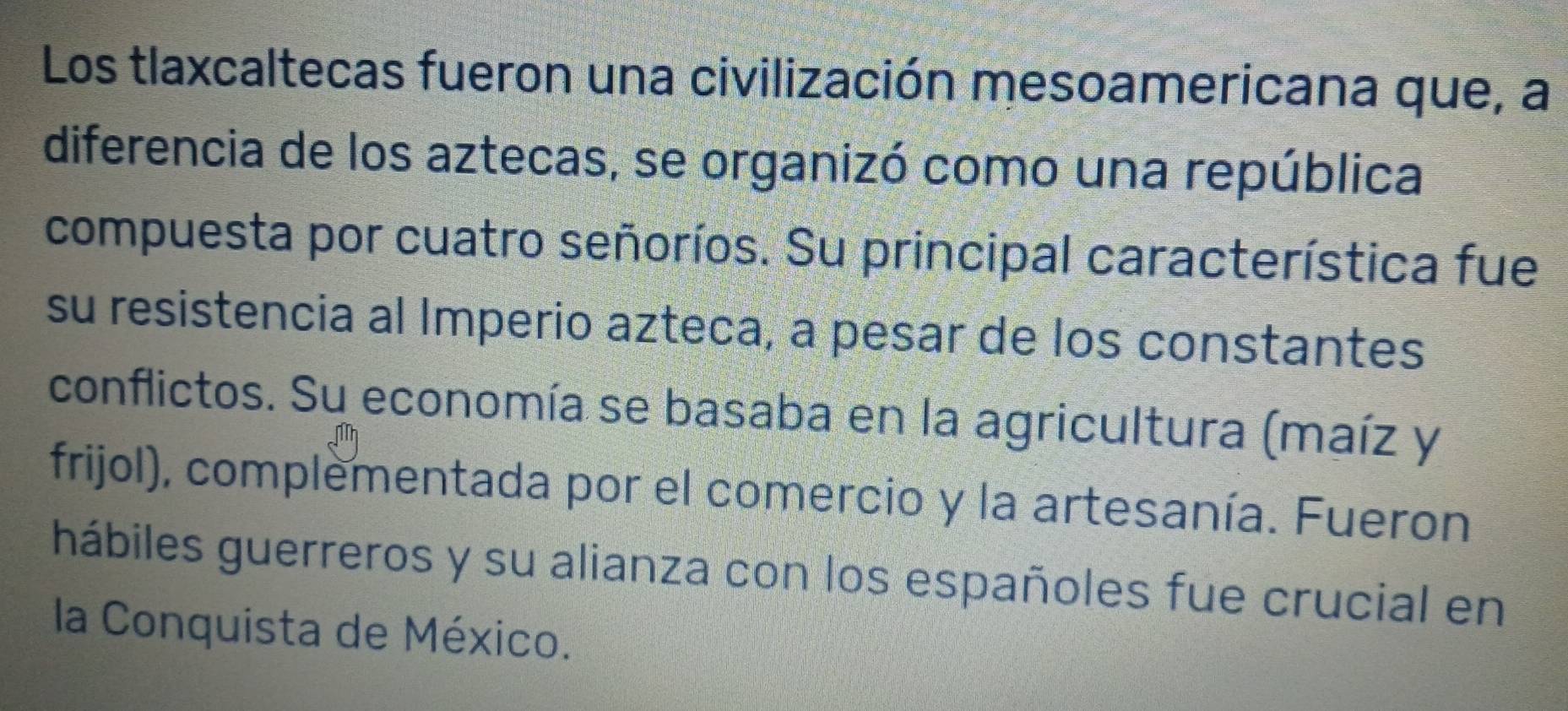 Los tlaxcaltecas fueron una civilización mesoamericana que, a 
diferencia de los aztecas, se organizó como una república 
compuesta por cuatro señoríos. Su principal característica fue 
su resistencia al Imperio azteca, a pesar de los constantes 
conflictos. Su economía se basaba en la agricultura (maíz y 
frijol), complementada por el comercio y la artesanía. Fueron 
hábiles guerreros y su alianza con los españoles fue crucial en 
la Conquista de México.