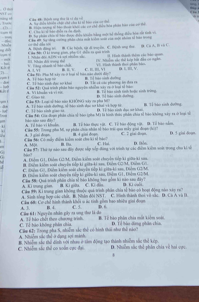 tàng, ì
，Ở thời
Đáp 
NST co Cău 
náng nh Câu 48: Bệnh ung thư là ví dụ về
sh t
, Trước A. Sự điều khiển chặt chẽ chu ki tế bào của cơ thể.
.(2)… B. Hiện tượng tế bào thoát khói các cơ chế điều hòa phân bào của cơ thể.
Vcụm tù C. Chu ki tế bào diễn ra ồn định.
- trun: D. Sự phân chia tế bào được điều khiền bằng một hế thống điều hòa rất tinh vi.
- đầu;  Câu 49: Sự tăng cường phân chia mất kiểm soát của một nhóm tế bào trong
Nhiễn cơ thể dẫn tới
ng diễr A. Bệnh đãng trí. B. Các bệnh, tật di truyền. C. Bệnh ung thư. D. Cá A, B và C.
Câu 50: Ở kỉ trung gian, pha G1 diễn ra quá trình
cụm tỉ I. Nhân đôi ADN và sợi nhiễm sắc, II. Hình thành thêm các bào quan.
- một III. Nhân đôi trung thể IV. Nhiễm sắc thế kép bắt đầu co ngắn.
- hai; V. Tăng nhanh tế bào chất. VI. Hình thành thoi phân bào.
Kết tỉ A. I, VI B. II. V. C. II, III, VI D. I, III, V.
(2)…  Câu 51: Pha M xây ra ở loại tế bào.nào dưới đây?
cụm t A. Tể bào hợp tử B. Tế bào sinh dưỡng
-- dơr C. Tế bào sinh dục sơ khai D. Tất cả các phương án đưa ra
===  ưỡ  Câu 52: Quá trình phân bào nguyên nhiễm xảy ra ở loại tế bào:
Kết tỉ A. Vị khuẩn và vị rút. B. Tể bào sinh tinh hoặc sinh trứng.
C. Giao tử. D. Tể bào sinh dưỡng.
:ụm t  Câu 53: Loại tế bào nào KHÔNG xây ra pha M?
- đơ A. Tế bào sinh dưỡng, tế bào sinh dục sơ khai yà hợp tử. B. Tế bào sinh dưỡng.
Tưỡ C. Tề bào sinh giao tử. D. Tế bào sinh dục sơ khai.
Tron  Câu 54: Gia đoạn phân chia tế bào (pha M) là hình thức phân chia tế bào không xảy ra ở loại tế
ụm bào nào sau đây?
kì A. Tế bào vi khuẩn. B. Tế bào thực vật. C. Tế bào động vật. D. Tế bào nằm.
kì  Câu 55: Trong pha M, sự phân chia nhân tế bào trái qua mấy giai đoạn (kì)?
Jéu A. 3 giai đoạn. B. 4 giai đoạn. C. 2 giai đoạn. D. 5 giai doạn.
)...  Câu 56: Có mấy điểm kiểm soát chu kỉ tế bào?
m A. Một. B. Ba. C. Hai. D. Bốn.
G2  Câu 57: Thứ tự nào sau đây được sắp xếp đúng với trình tự các điểm kiểm soát trong chu kì tế
G bào?
hé A. Điểm G1, Điểm G2/M, Điểm kiểm soát chuyển tiếp kì giữa-kì sau.
B. Điểm kiểm soát chuyển tiếp kì giữa-kì sau, Điểm G2/M, Điểm G1.
iè C. Điểm G1, Điểm kiểm soát chuyển tiếp kì giữa-kì sau, Điểm G2/M.
D. Điểm kiểm soát chuyển tiếp kì giữa-kỉ sau, Điểm G1, Điểm G2/M.
Câu 58: Quá trình phân chia tế bào không bao gồm kì nào sau đây?
A. Kì trung gian. B. Kì giữa. C. Kỉ đầu. D. Kì cuối.
Câu 59: Kì trung gian không thuộc quá trình phân chia tế bào có hoạt động nào xảy ra?
A. Sinh tổng hợp các chất. B. Nhân đôi NST. C. Hình thành thoi vô sắc. D. Cà A và B.
Câu 60: Cơ chế hình thành khối u ác tính gồm bao nhiêu giai đoạn
A. 3. B. 4. C. 5. D. 6.
Câu 61: Nguyên nhân gây ra ung thư là do
A. Tế bào chết theo chương trình. B. Tế bào phân chia mất kiểm soát.
C. Tế bào không phân chia. D. Tế bào dừng phân chia.
Câu 62: Trong pha S, nhiễm sắc thể có hình thái như thế nào?
A. Nhiễm sắc thể ở dạng sợi mảnh.
B. Nhiễm sắc thể dính với nhau ở tâm động tạo thành nhiễm sắc thể kép.
C. Nhiễm sắc thể co xoắn cực đại. D. Nhiễm sắc thể phân chia về hai cực.
8