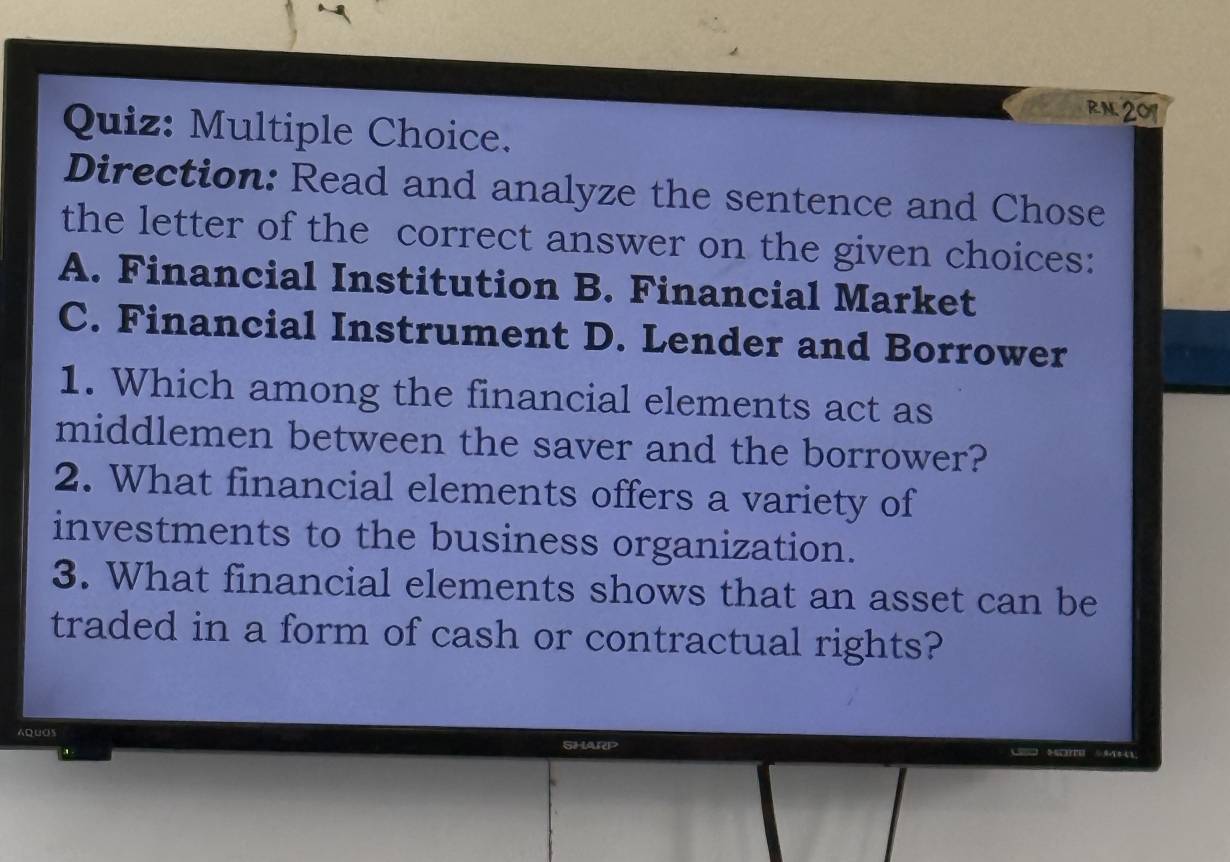 RN 201
Quiz: Multiple Choice.
Direction: Read and analyze the sentence and Chose
the letter of the correct answer on the given choices:
A. Financial Institution B. Financial Market
C. Financial Instrument D. Lender and Borrower
1. Which among the financial elements act as
middlemen between the saver and the borrower?
2. What financial elements offers a variety of
investments to the business organization.
3. What financial elements shows that an asset can be
traded in a form of cash or contractual rights?
AQUOS