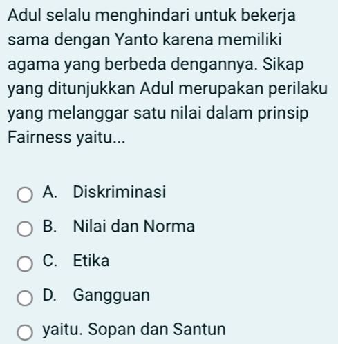 Adul selalu menghindari untuk bekerja
sama dengan Yanto karena memiliki
agama yang berbeda dengannya. Sikap
yang ditunjukkan Adul merupakan perilaku
yang melanggar satu nilai dalam prinsip
Fairness yaitu...
A. Diskriminasi
B. Nilai dan Norma
C. Etika
D. Gangguan
yaitu. Sopan dan Santun