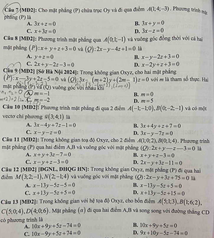 [MĐ2]: Cho mặt phẳng (P) chứa trục Oy và đi qua điểm A(1;4;-3). Phương trình mặt
phăng (P) là
A. 3x+z=0 B. 3x+y=0
C. x+3z=0 D. 3x-z=0
Câu 8 [MĐ2]: Phương trình mặt phẳng qua A(0;1;-1) và vuông góc đồng thời với cả hai
mặt phằng (P): x+y+z+3=0 và (Q): 2x-y-4z+1=0 là
A. y+z=0 B. x-y-2z+3=0
C. 2x+y-2z-3=0 D. x-2y+z+3=0
Câu 9 [MĐ2] [Sở Hà Nội 2024]: Trong không gian Oxyz, cho hai mặt phẳng
(P) x-3y+2z-5=0 và (Q):3x-(m+2)y+(2m-1) z=0 với m là tham số thực. Hai
mặt phẳng (P) và (Q) vuông góc với nhau khi
A m=-1
B. m=0
C.m=-2
D. m=5
Câu 10 [MĐ2]: Phương trình mặt phẳng đi qua 2 điểm A(-1;-1;0),B(0;-2;-1) và có một
vectơ chi phương vector u(3;4;1) là
A. 3x-4y+7z-1=0 B. 3x+4y+z+7=0
C. x-y-z=0 D. 3x-y-7z=0
Câu 11 [MĐ2]: Trong không gian toạ độ Oxyz, cho 2 điểm A(1;0;2),B(0;1;4). Phương trình
mặt phẳng (P) qua hai điểm A,B và vuông góc với mặt phẳng (Q):2x+y-z-3=0 là
A. x+y+3z-7=0 B. x+y+z-3=0
C. x-y+z-3=0 D. 2x-y+3z-11=0
Câu 12 [MĐ2] [ĐGNL, ĐHQG HN]: Trong không gian Oxyz, mặt phẳng (P) đi qua hai
điểm M(3;2;-1),N(2;-1;4) và vuông góc với mặt phẳng (Q): 2x-y+3z+75=0 là
A. x-13y-5z-5=0 B. x-13y-5z+5=0
C. x+13y-5z+5=0 D. x+13y-5z+15=0
Câu 13 [MĐ2]: Trong không gian với hệ tọa độ Oxyz, cho bốn điểm A(5;1;3),B(1;6;2),
C(5;0;4),D(4;0;6). Mặt phẳng (α) đi qua hai điểm A,B và song song với đường thẳng CD
có phương trình là
A. 10x+9y+5z-74=0 B. 10x+9y+5z=0
D.
C. 10x-9y+5z+74=0 9x+10y-5z-74=0