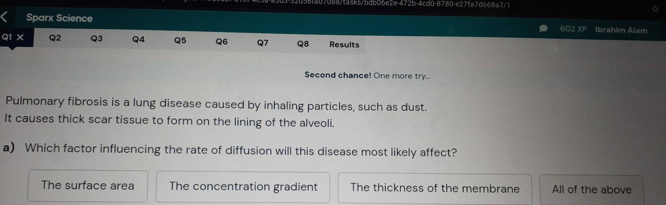 8fa07088/tasks/bdb06e2e-472b-4cd0-8780-e27fa7d668a7/1
Sparx Science 602 xP Ibrahim Alam
Q1 X Q2 Q3 Q4 Q5 Q6 Q7 Q8 Results
Second chance! One more try...
Pulmonary fibrosis is a lung disease caused by inhaling particles, such as dust.
It causes thick scar tissue to form on the lining of the alveoli.
a) Which factor influencing the rate of diffusion will this disease most likely affect?
The surface area The concentration gradient The thickness of the membrane All of the above